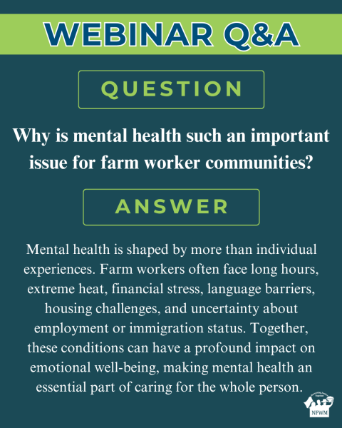 Farm Worker Mental Health Webinar QA Question: Why is mental health such an important issue for farm worker communities? Answer: Mental health is shaped by more than individual experiences. Farm workers often face long hours, extreme heat, financial stress, language barriers, housing challenges, and uncertainty about employment or immigration status. Together, these conditions can have a profound impact on emotional well-being, making mental health an essential part of caring for the whole person. 