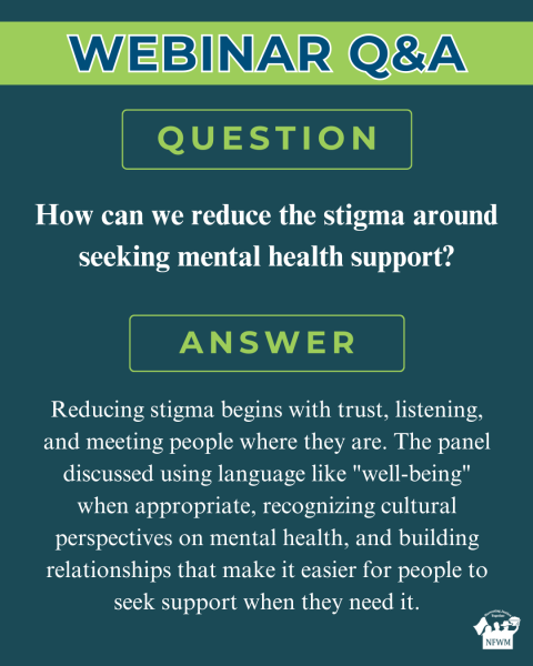 Farm Worker Mental Health Webinar QA Farm Worker Mental Health Webinar QA Question: How can we reduce the stigma around seeking mental health support? Answer: Reducing stigma begins with trust, listening, and meeting people where they are. The panel discussed using language like "well-being" when appropriate, recognizing cultural perspectives on mental health, and building relationships that make it easier for people to seek support when they need it.